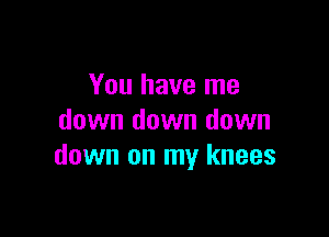 You have me

down down down
down on my knees