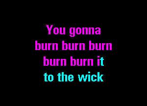 You gonna
burn hum burn

burn burn it
to the wick