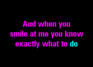 And when you

smile at me you know
exactly what to do