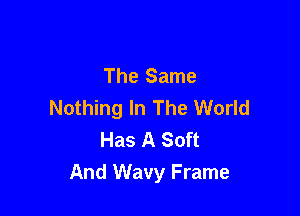 The Same
Nothing In The World

Has A Soft
And Wavy Frame