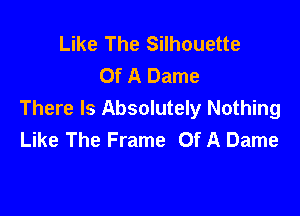 Like The Silhouette
Of A Dame

There Is Absolutely Nothing
Like The Frame Of A Dame