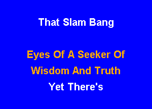 That Slam Bang

Eyes Of A Seeker Of
Wisdom And Truth
Yet There's