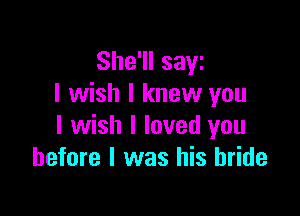 She'll saw
I wish I knew you

I wish I loved you
before I was his bride