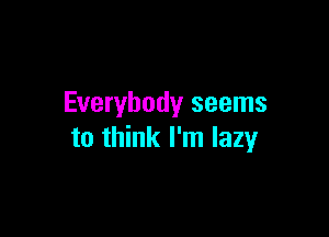 Everybody seems

to think I'm lazy