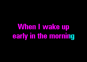 When I wake up

early in the morning