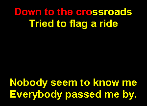Down to the crossroads
Tried to flag a ride

Nobody seem to know me
Everybody passed me by.