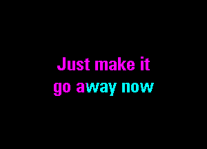 Just make it

go away now