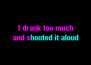 I drank too much

and shouted it aloud