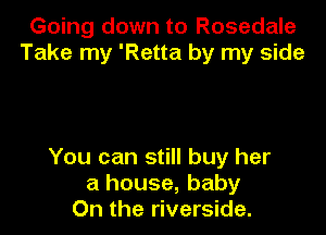 Going down to Rosedale
Take my 'Retta by my side

You can still buy her
a house, baby
On the riverside.