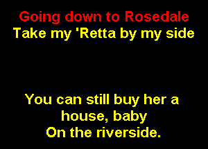Going down to Rosedale
Take my 'Retta by my side

You can still buy her a
house,baby
On the riverside.