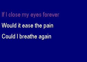 Would it ease the pain

Could I breathe again