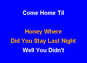 Come Home Til

Honey Where
Did You Stay Last Night
Well You Didn't