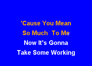 'Cause You Mean
So Much To Me

Now It's Gonna
Take Some Working