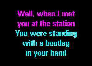 Well, when I met
you at the station

You were standing
with a bootleg
in your hand