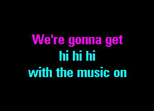 We're gonna get

hi hi hi
with the music on