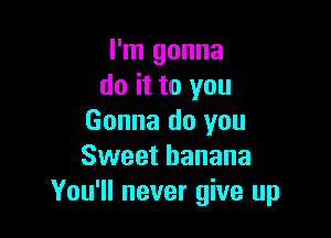 I'm gonna
do it to you

Gonna do you
Sweet banana
You'll never give up