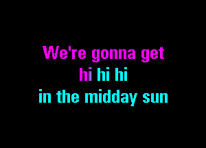 We're gonna get

hi hi hi
in the midday sun