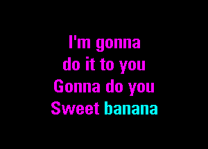 I'm gonna
do it to you

Gonna do you
Sweet banana