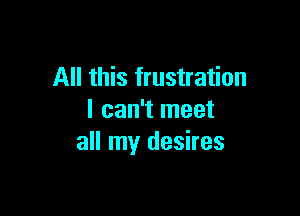 All this frustration

I can't meet
all my desires