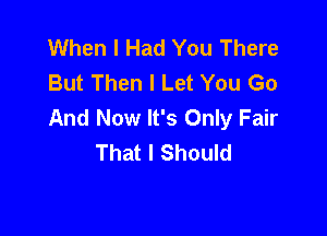 When I Had You There
But Then I Let You Go
And Now It's Only Fair

That I Should