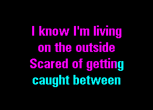 I know I'm living
on the outside

Scared of getting
caught between