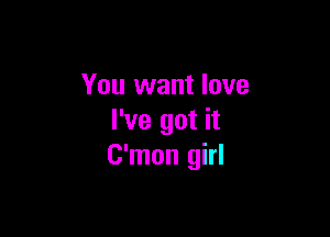 You want love

I've got it
C'mon girl