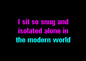 I sit so snug and

isolated alone in
the modern world