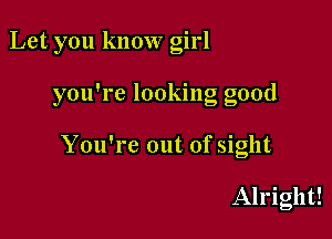 Let you know girl

you're looking good

You're out of sight

Alright!