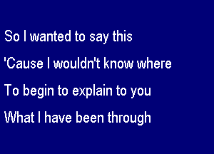 So I wanted to say this

'Cause I wouldn't know where

To begin to eprain to you
What I have been through