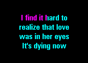 I find it hard to
realize that love

was in her eyes
It's dying now