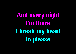 And every night
I'm there

I break my heart
to please