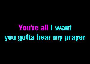 You're all I want

you gotta hear my prayer