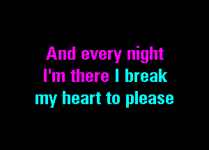 And every night

I'm there I break
my heart to please