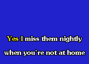 Yes I miss them nightly

when you're not at home