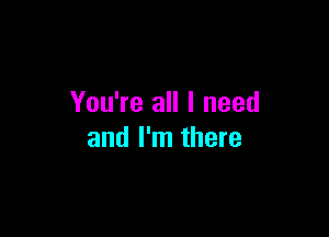 You're all I need

and I'm there