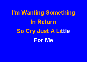 I'm Wanting Something
In Return
So Cry Just A Little

For Me