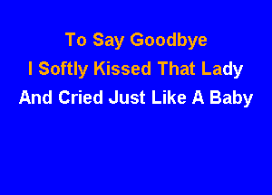 To Say Goodbye
I Softly Kissed That Lady
And Cried Just Like A Baby