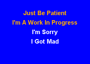 Just Be Patient
I'm A Work In Progress

I'm Sorry
I Got Mad