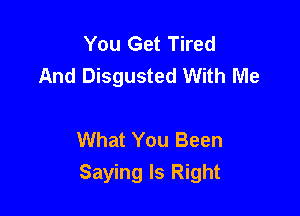 You Get Tired
And Disgusted With Me

What You Been
Saying Is Right