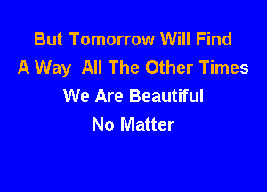 But Tomorrow Will Find
A Way All The Other Times
We Are Beautiful

No Matter