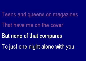 But none of that compares

To just one night alone with you