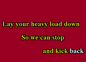 Lay your heavy load down

So we can stop

and kick back