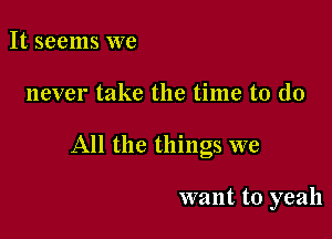 It seems we

never take the time to do

All the things we

want to yeah