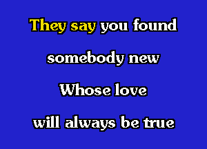 They say you found
somebody new

Whose love

will always be true