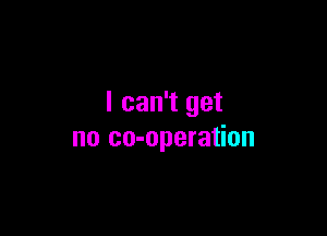 I can't get

no co-operation