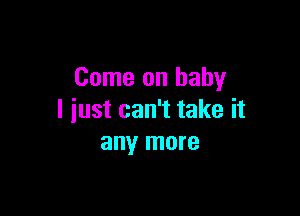 Come on baby

I just can't take it
any more