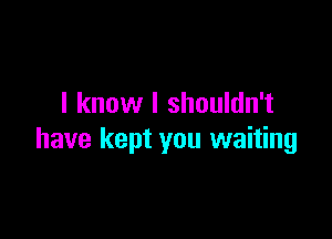 I know I shouldn't

have kept you waiting