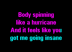 Body spinning
like a hurricane

And it feels like you
got me going insane