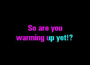 So are you

warming up yet!?