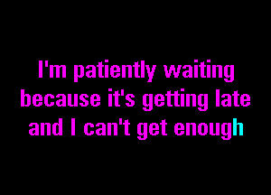I'm patiently waiting
because it's getting late
and I can't get enough